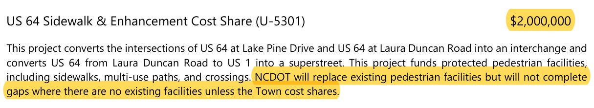 Town of Apex Capital Improvement Plan: US 64 Sidewalk and Enhancement Cost Share (U-5301), $2,000,000. This project converts the intersections of US 64 at Lake Pine Drive and US 64 at Laura Duncan Road into an interchange and converts US 64 from Laura Duncan Road to US 1 into a superstreet. This project funds protected pedestrian facilities, including sidewalks, multi-use paths, and crossings. NCDOT will replace existing pedestrian facilities but will not complete gaps where there are no existing facilities unless the Town cost shares.